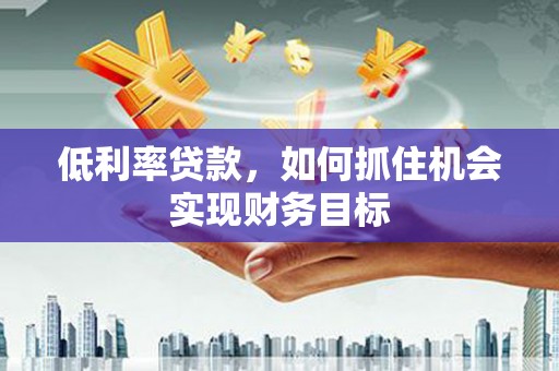 阳东低利率贷款，如何抓住机会实现财务目标