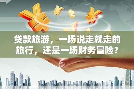 阳东贷款旅游，一场说走就走的旅行，还是一场财务冒险？