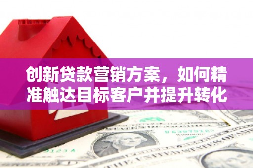阳东创新贷款营销方案，如何精准触达目标客户并提升转化率
