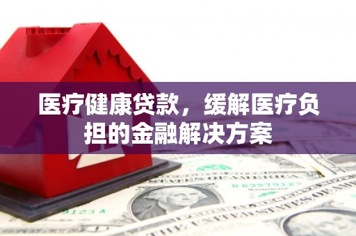 阳东医疗健康贷款，缓解医疗负担的金融解决方案