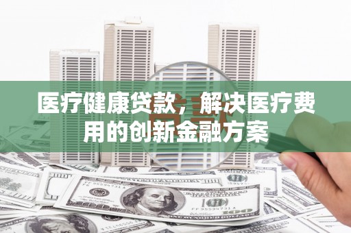 阳东医疗健康贷款，解决医疗费用的创新金融方案