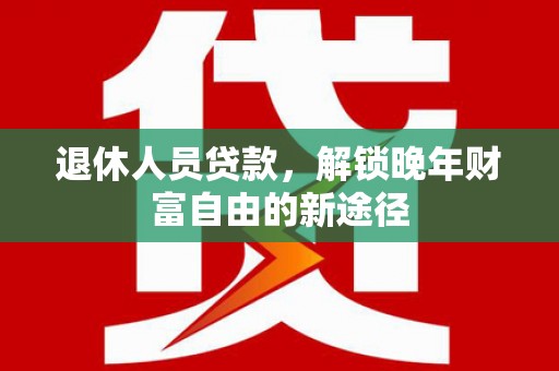 阳东退休人员贷款，解锁晚年财富自由的新途径