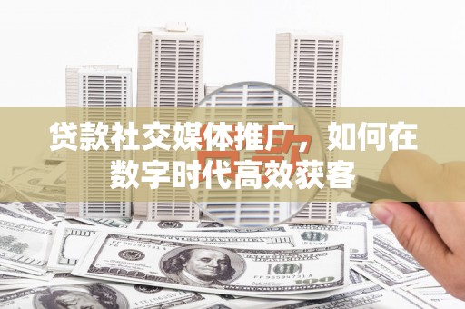 阳东贷款社交媒体推广，如何在数字时代高效获客