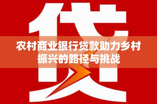 阳东农村商业银行贷款助力乡村振兴的路径与挑战