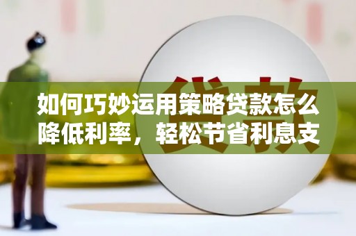 阳东如何巧妙运用策略贷款怎么降低利率，轻松节省利息支出