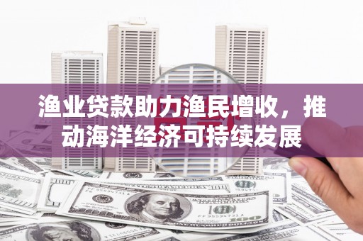阳东渔业贷款助力渔民增收，推动海洋经济可持续发展