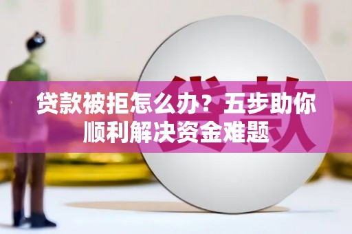 阳东贷款被拒怎么办？五步助你顺利解决资金难题