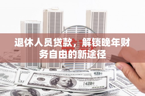 阳东退休人员贷款，解锁晚年财务自由的新途径