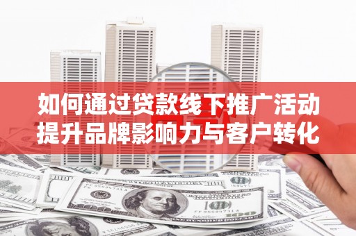 阳东如何通过贷款线下推广活动提升品牌影响力与客户转化率