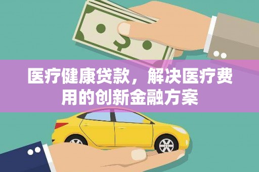 阳东医疗健康贷款，解决医疗费用的创新金融方案