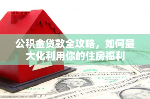 阳东公积金贷款全攻略，如何最大化利用你的住房福利