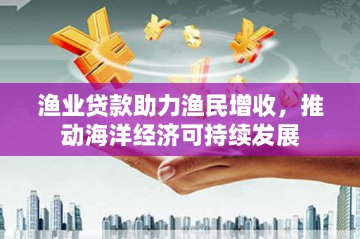 阳东渔业贷款助力渔民增收，推动海洋经济可持续发展
