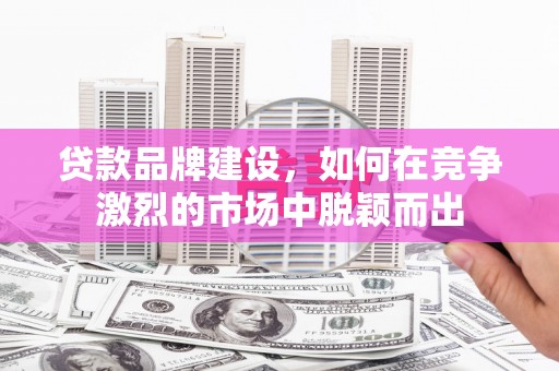 阳东贷款品牌建设，如何在竞争激烈的市场中脱颖而出