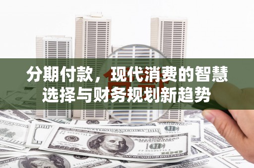 阳东分期付款，现代消费的智慧选择与财务规划新趋势