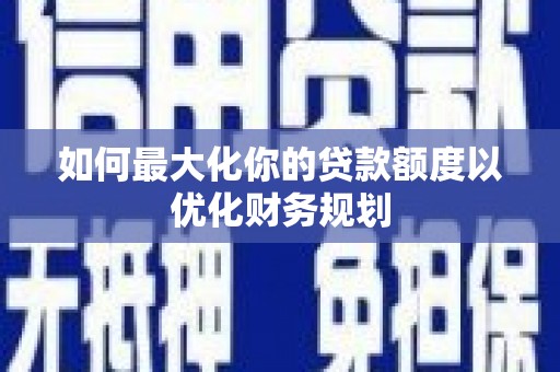 阳东如何最大化你的贷款额度以优化财务规划