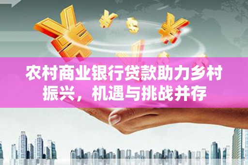 阳东农村商业银行贷款助力乡村振兴，机遇与挑战并存