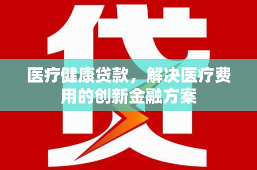 阳东医疗健康贷款，解决医疗费用的创新金融方案