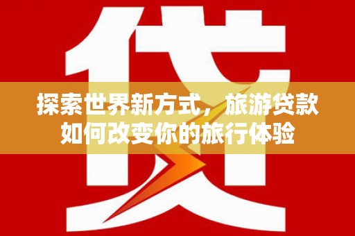 阳东探索世界新方式，旅游贷款如何改变你的旅行体验