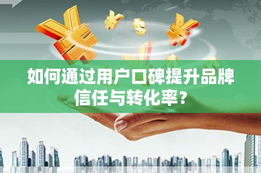 阳东如何通过用户口碑提升品牌信任与转化率？